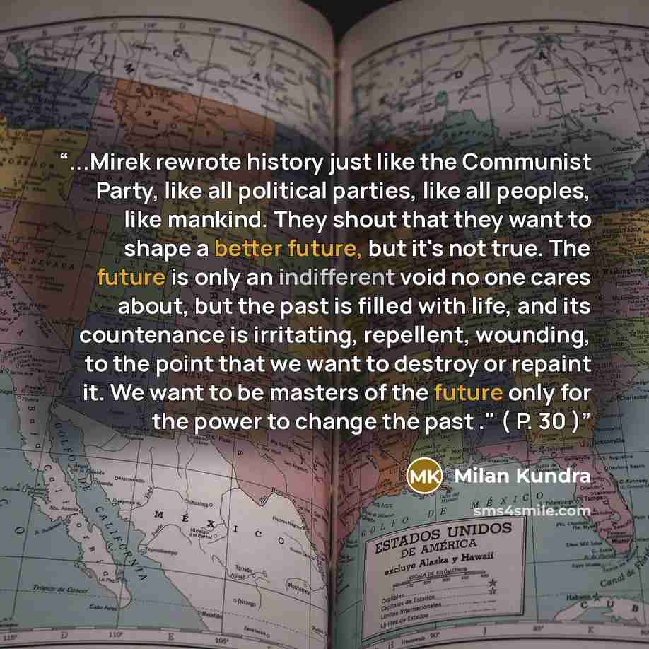 “...Mirek rewrote history just like the Communist Party, like all political parties, like all peoples, like mankind. They shout that they want to shape a better future, but it's not true. The future is only an indifferent void no one cares about, but the past is filled with life, and its…” quote by Milan Kundra