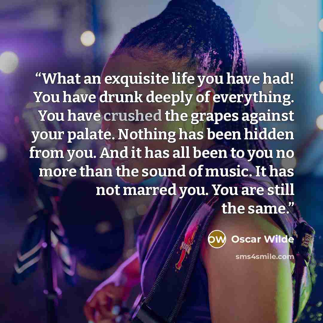 “What an exquisite life you have had! You have drunk deeply of everything. You have crushed the grapes against your palate. Nothing has been hidden from you. And it has all been to you no more than the sound of music. It has not marred you. You are still the same.” quote by Oscar Wilde