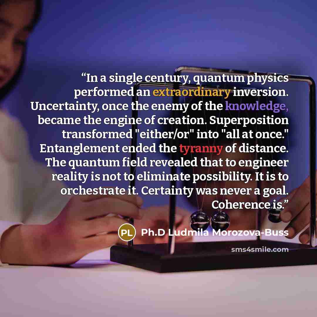 “In a single century, quantum physics performed an extraordinary inversion. Uncertainty, once the enemy of the knowledge, became the engine of creation. Superposition transformed "either/or" into "all at once." Entanglement ended the tyranny of distance. The quantum field revealed that to engineer…” quote by Ph.D Ludmila Morozova-Buss