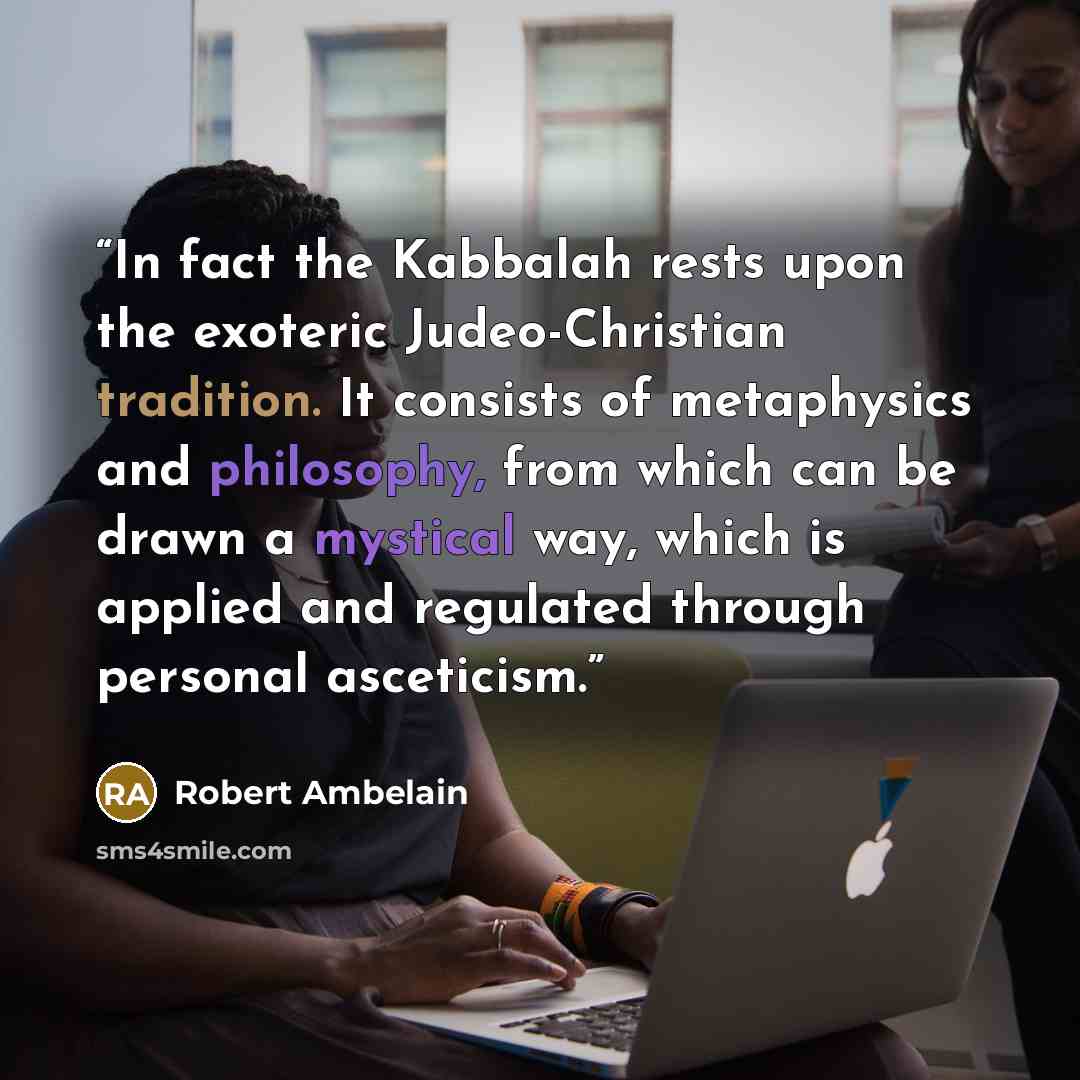 “In fact the Kabbalah rests upon the exoteric Judeo-Christian tradition. It consists of metaphysics and philosophy, from which can be drawn a mystical way, which is applied and regulated through personal asceticism.” quote by Robert Ambelain