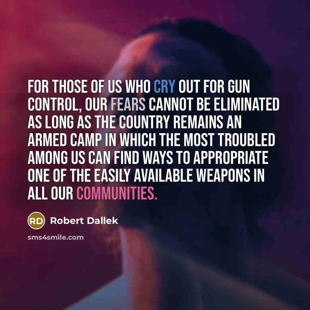 “For those of us who cry out for gun control, our fears cannot be eliminated as long as the country remains an armed camp in which the most troubled among us can find ways to appropriate one of the easily available weapons in all our communities.” quote by Robert Dallek