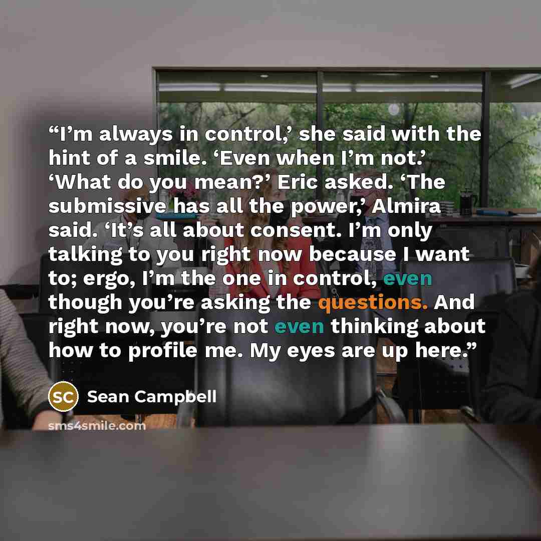 “I’m always in control,’ she said with the hint of a smile. ‘Even when I’m not.’ ‘What do you mean?’ Eric asked. ‘The submissive has all the power,’ Almira said. ‘It’s all about consent. I’m only talking to you right now because I want to; ergo, I’m the one in control, even though you’re asking the…” quote by Sean Campbell