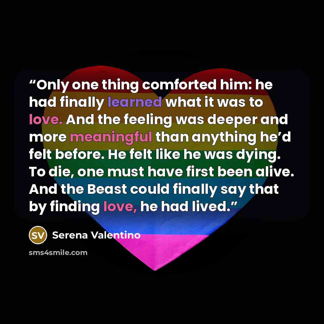 “Only one thing comforted him: he had finally learned what it was to love. And the feeling was deeper and more meaningful than anything he’d felt before. He felt like he was dying. To die, one must have first been alive. And the Beast could finally say that by finding love, he had lived.” quote by Serena Valentino