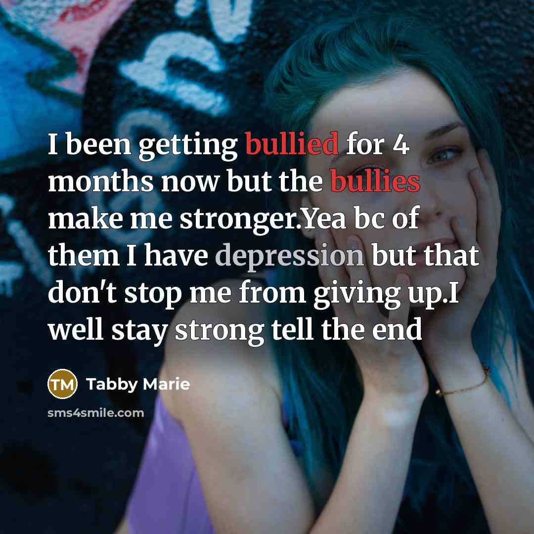 “I been getting bullied for 4 months now but the bullies make me stronger.Yea bc of them I have depression but that don't stop me from giving up.I well stay strong tell the end” quote by Tabby Marie