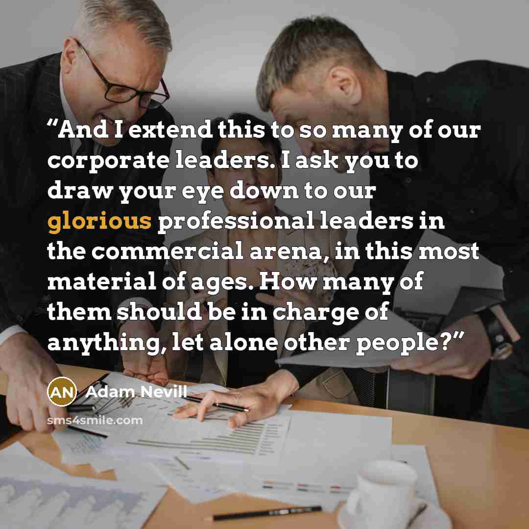 “And I extend this to so many of our corporate leaders. I ask you to draw your eye down to our glorious professional leaders in the commercial arena, in this most material of ages. How many of them should be in charge of anything, let alone other people?” quote by Adam Nevill