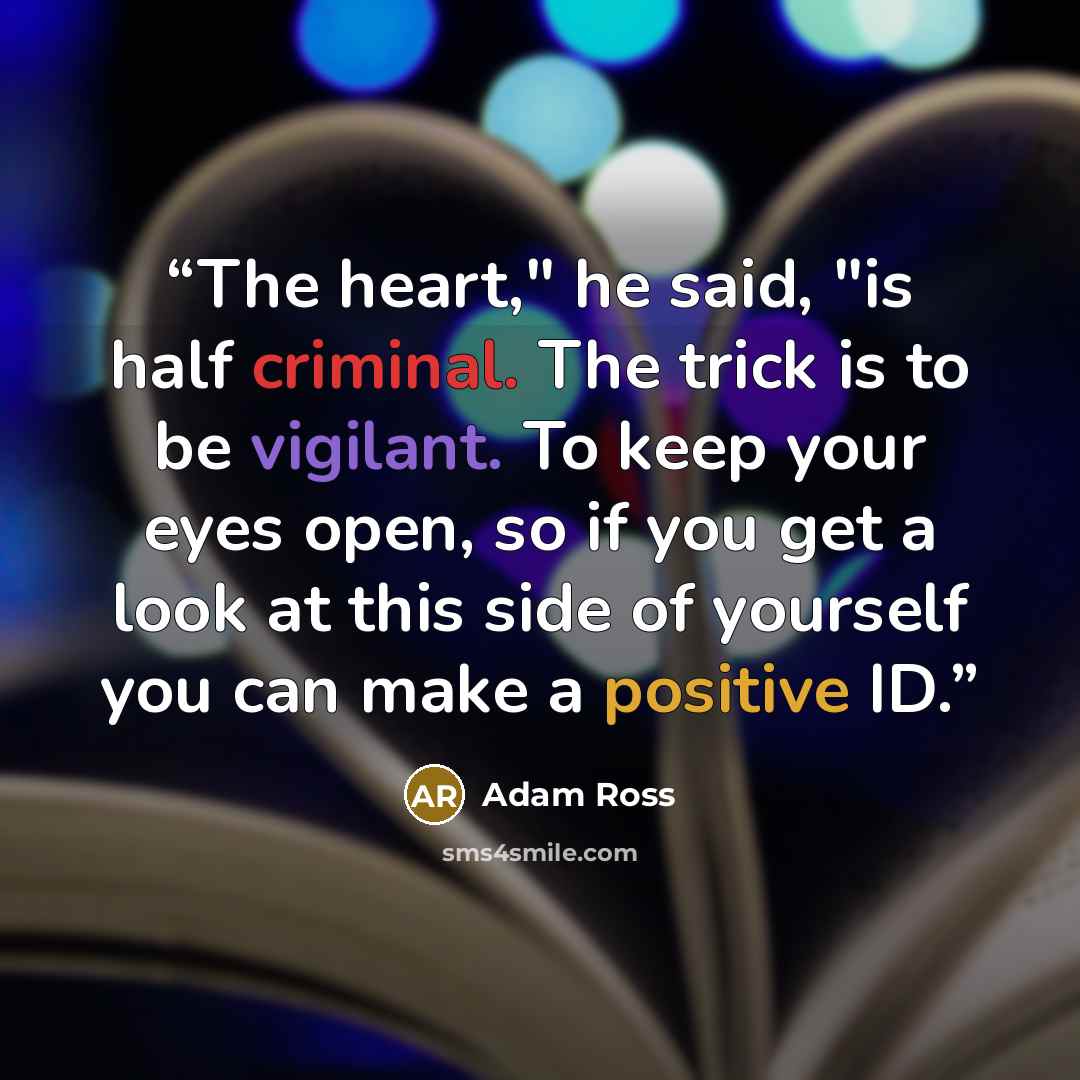 “The heart," he said, "is half criminal. The trick is to be vigilant. To keep your eyes open, so if you get a look at this side of yourself you can make a positive ID.” quote by Adam Ross