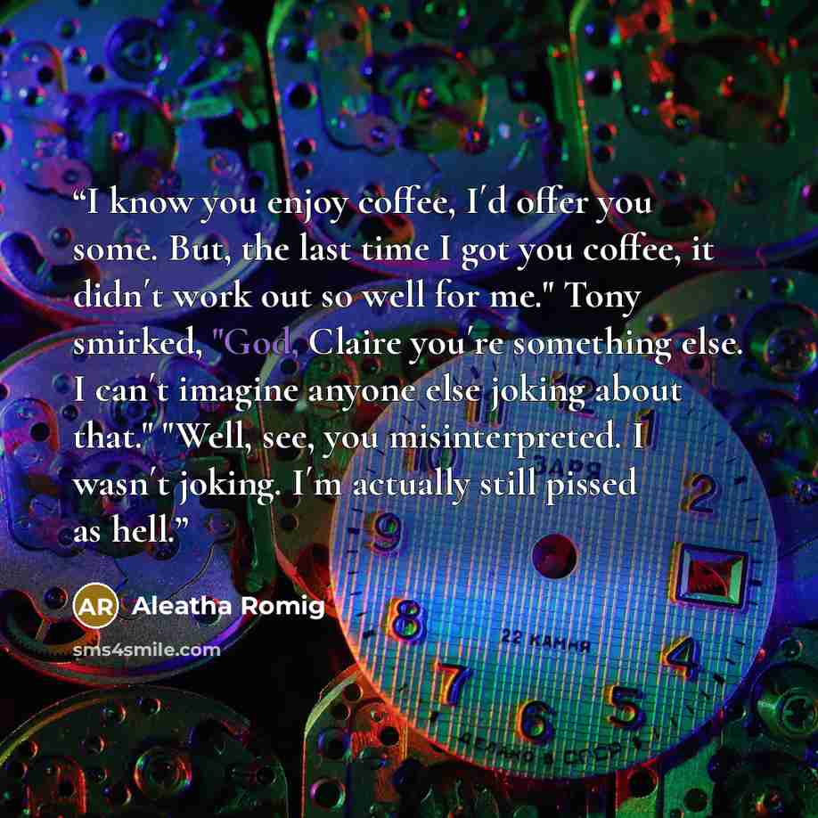 “I know you enjoy coffee, I´d offer you some. But, the last time I got you coffee, it didn´t work out so well for me." Tony smirked, "God, Claire you´re something else. I can´t imagine anyone else joking about that." "Well, see, you misinterpreted. I wasn´t joking. I´m actually still pissed as hell.” quote by Aleatha Romig