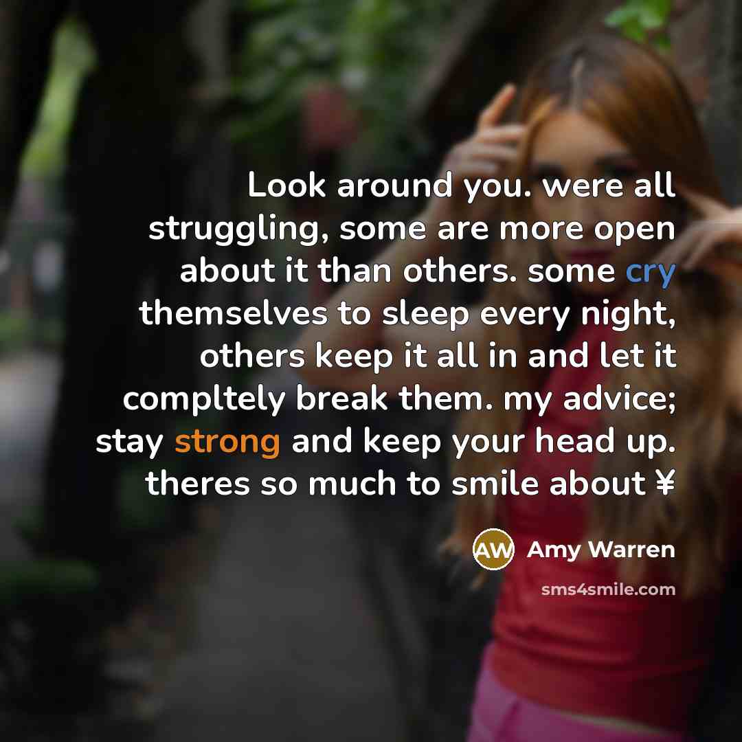 “Look around you. were all struggling, some are more open about it than others. some cry themselves to sleep every night, others keep it all in and let it compltely break them. my advice; stay strong and keep your head up. theres so much to smile about ¥” quote by Amy Warren