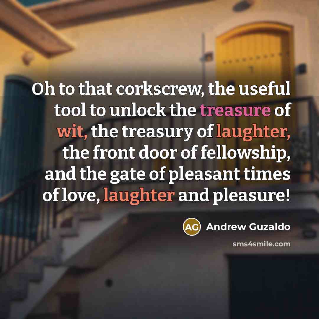 “Oh to that corkscrew, the useful tool to unlock the treasure of wit, the treasury of laughter, the front door of fellowship, and the gate of pleasant times of love, laughter and pleasure!” quote by Andrew Guzaldo