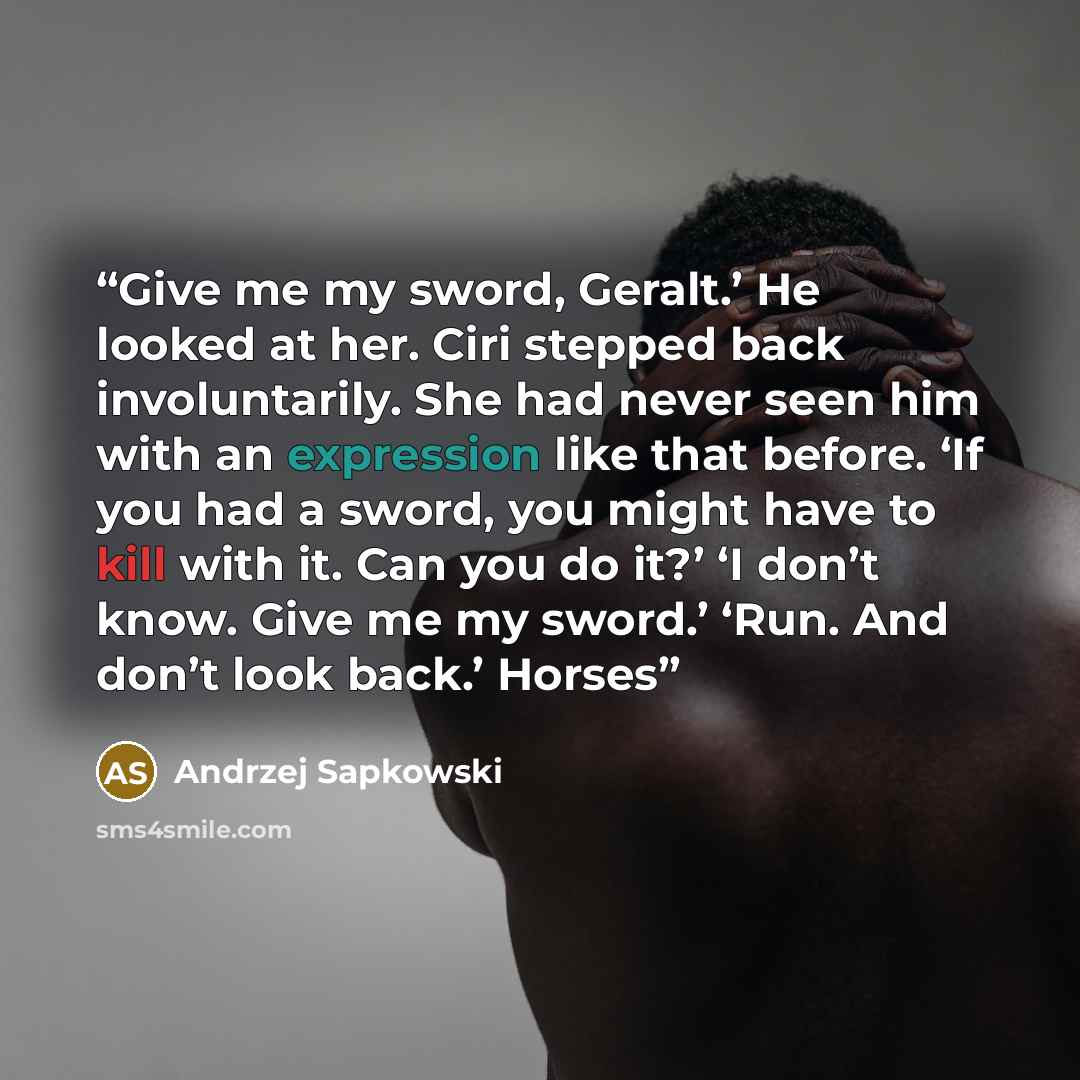 “Give me my sword, Geralt.’ He looked at her. Ciri stepped back involuntarily. She had never seen him with an expression like that before. ‘If you had a sword, you might have to kill with it. Can you do it?’ ‘I don’t know. Give me my sword.’ ‘Run. And don’t look back.’ Horses” quote by Andrzej Sapkowski
