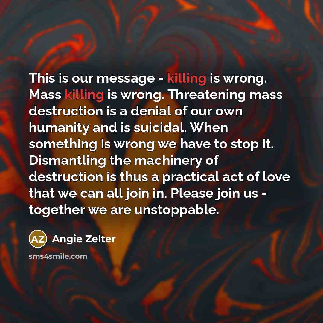 “This is our message - killing is wrong. Mass killing is wrong. Threatening mass destruction is a denial of our own humanity and is suicidal. When something is wrong we have to stop it. Dismantling the machinery of destruction is thus a practical act of love that we can all join in. Please join us…” quote by Angie Zelter