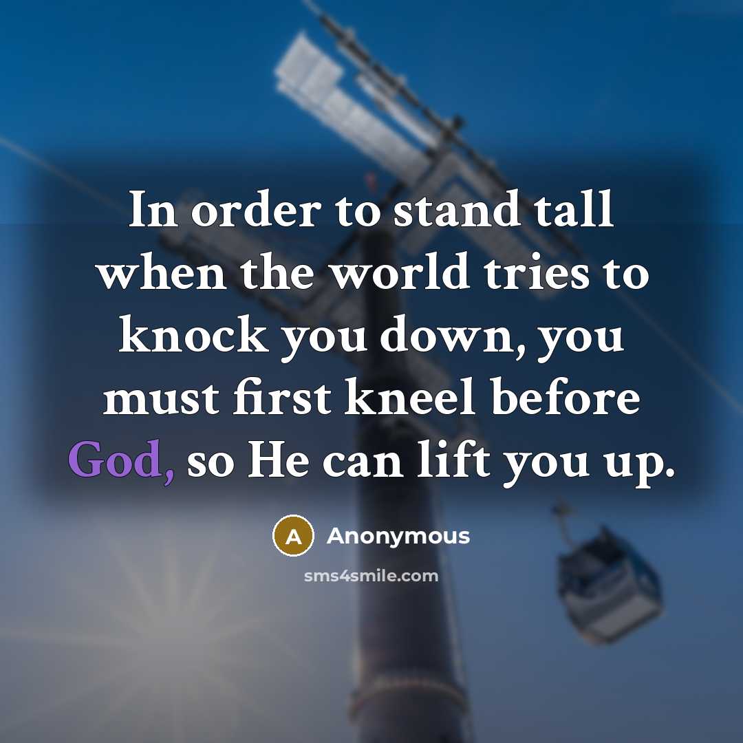 “In order to stand tall when the world tries to knock you down, you must first kneel before God, so He can lift you up.” quote by Anonymous