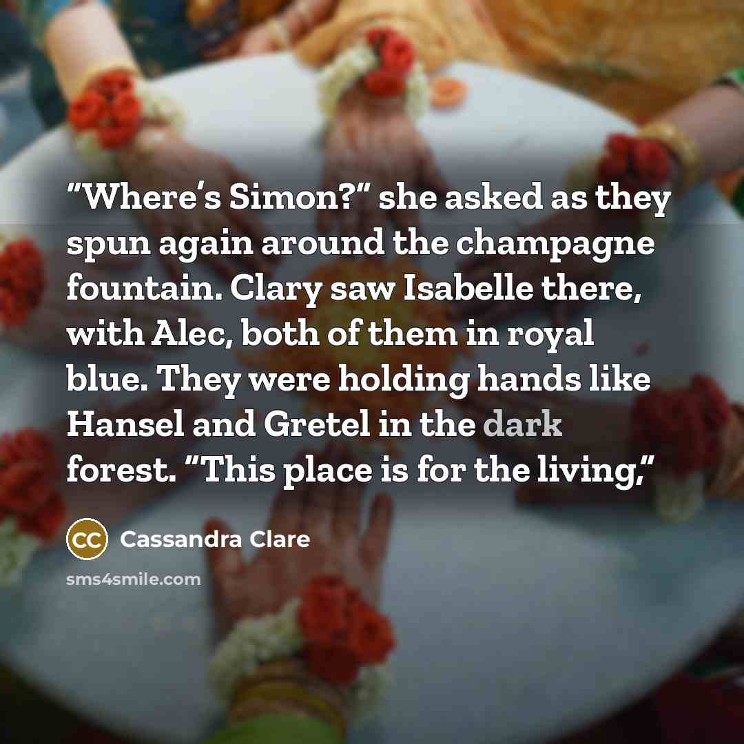 “Where’s Simon?” she asked as they spun again around the champagne fountain. Clary saw Isabelle there, with Alec, both of them in royal blue. They were holding hands like Hansel and Gretel in the dark forest. “This place is for the living,” quote by Cassandra Clare