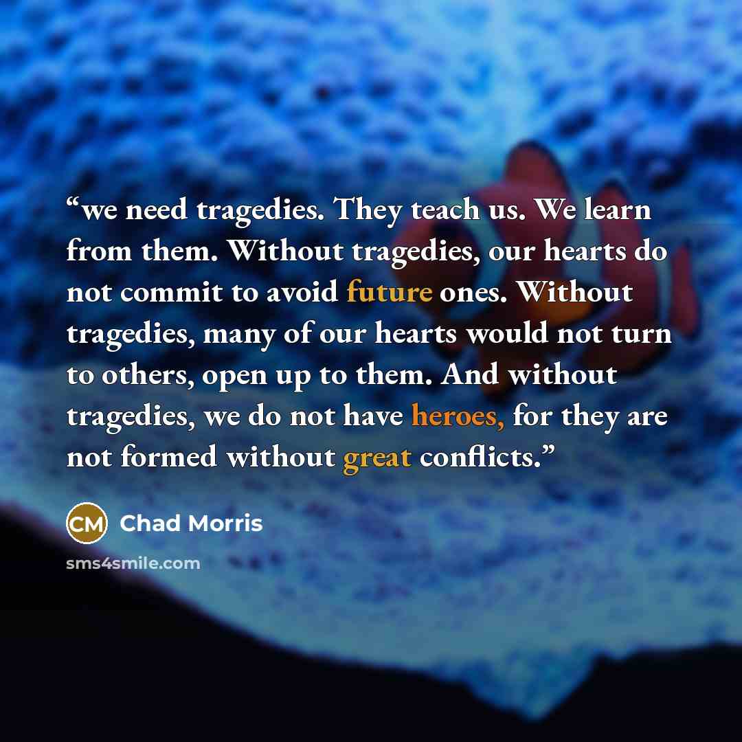 “we need tragedies. They teach us. We learn from them. Without tragedies, our hearts do not commit to avoid future ones. Without tragedies, many of our hearts would not turn to others, open up to them. And without tragedies, we do not have heroes, for they are not formed without great conflicts.” quote by Chad Morris