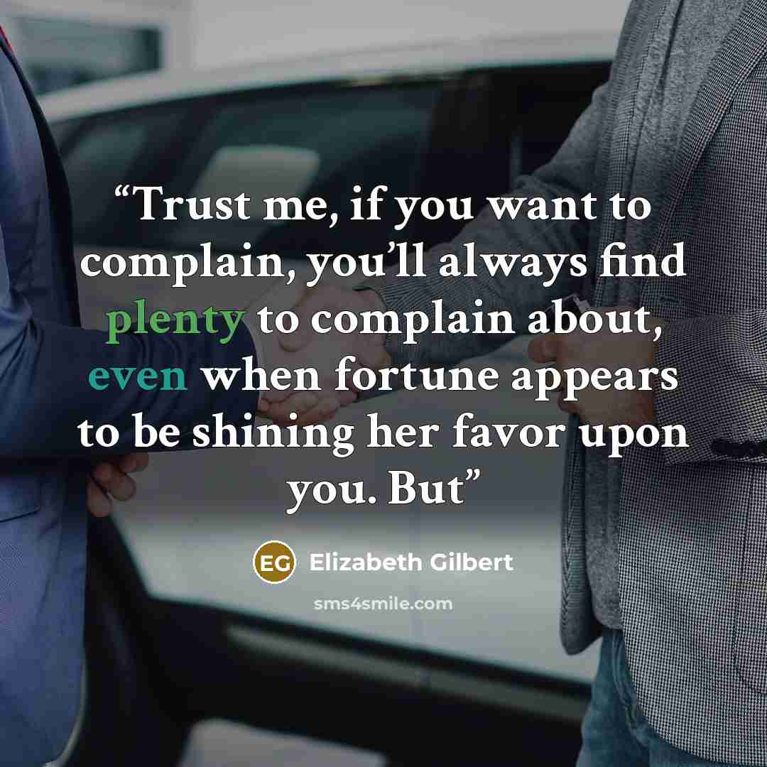 “Trust me, if you want to complain, you’ll always find plenty to complain about, even when fortune appears to be shining her favor upon you. But” quote by Elizabeth Gilbert