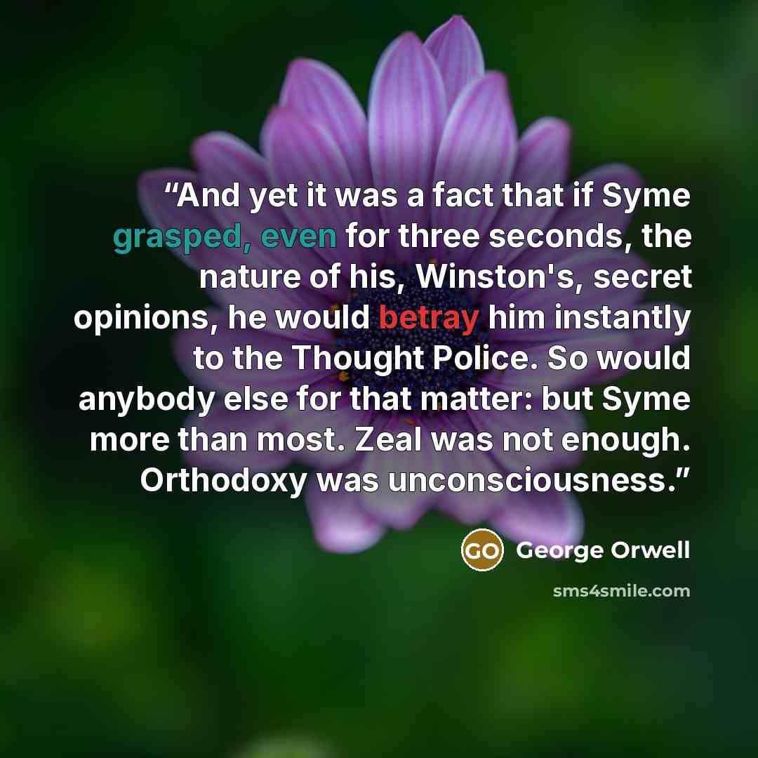 “And yet it was a fact that if Syme grasped, even for three seconds, the nature of his, Winston's, secret opinions, he would betray him instantly to the Thought Police. So would anybody else for that matter: but Syme more than most. Zeal was not enough. Orthodoxy was unconsciousness.” quote by George Orwell