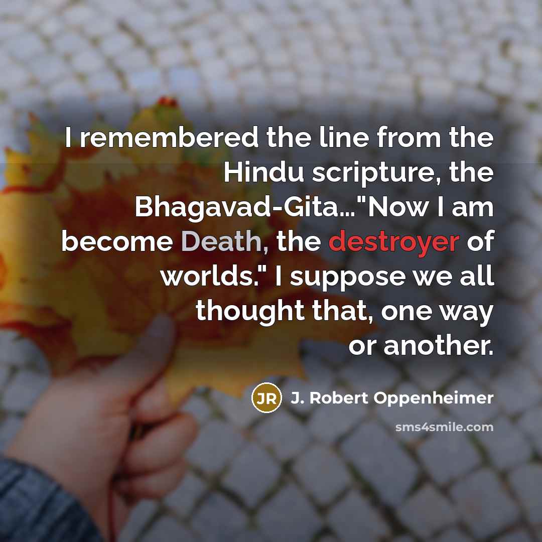 “I remembered the line from the Hindu scripture, the Bhagavad-Gita…"Now I am become Death, the destroyer of worlds." I suppose we all thought that, one way or another.” quote by J. Robert Oppenheimer