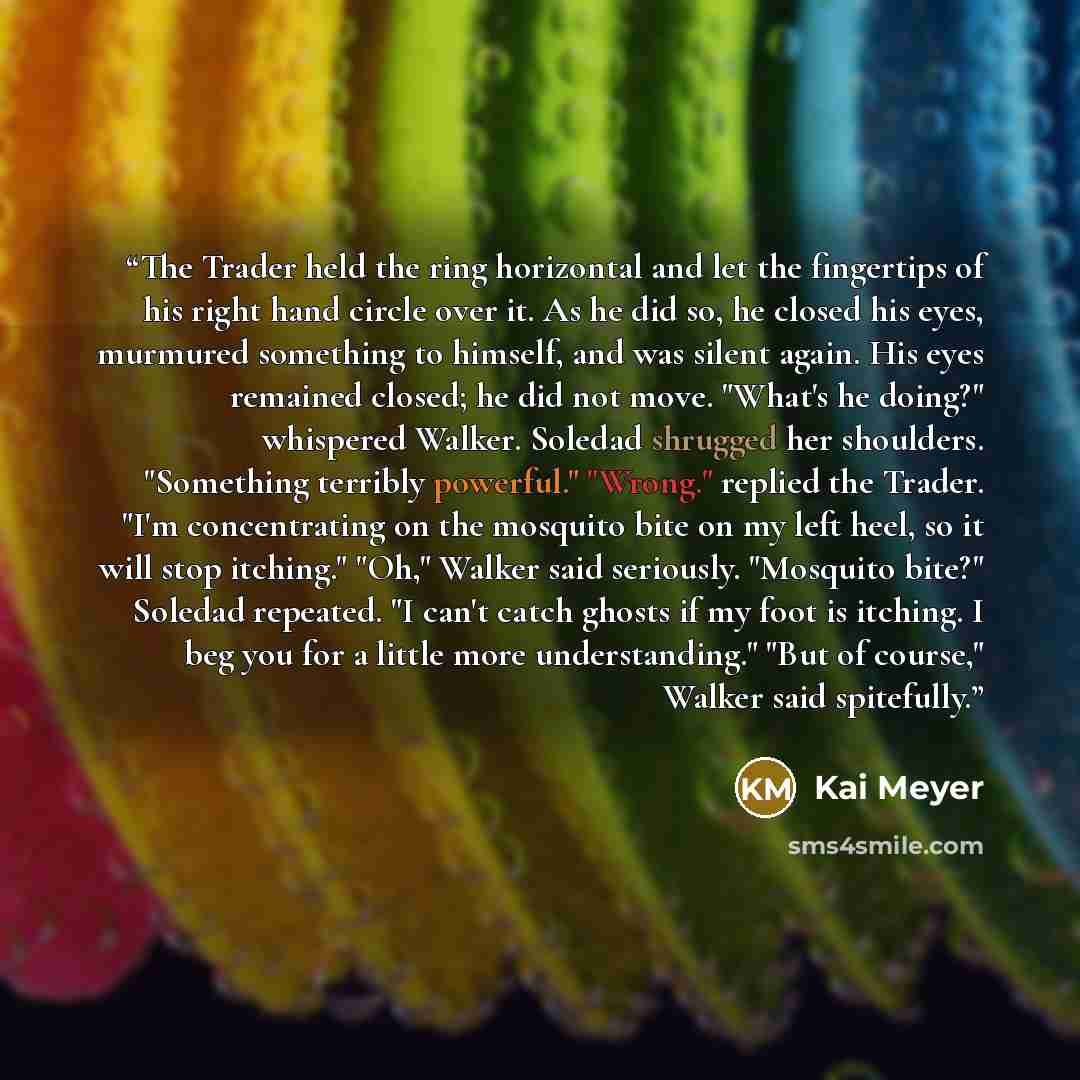 “The Trader held the ring horizontal and let the fingertips of his right hand circle over it. As he did so, he closed his eyes, murmured something to himself, and was silent again. His eyes remained closed; he did not move. "What's he doing?" whispered Walker. Soledad shrugged her shoulders…” quote by Kai Meyer