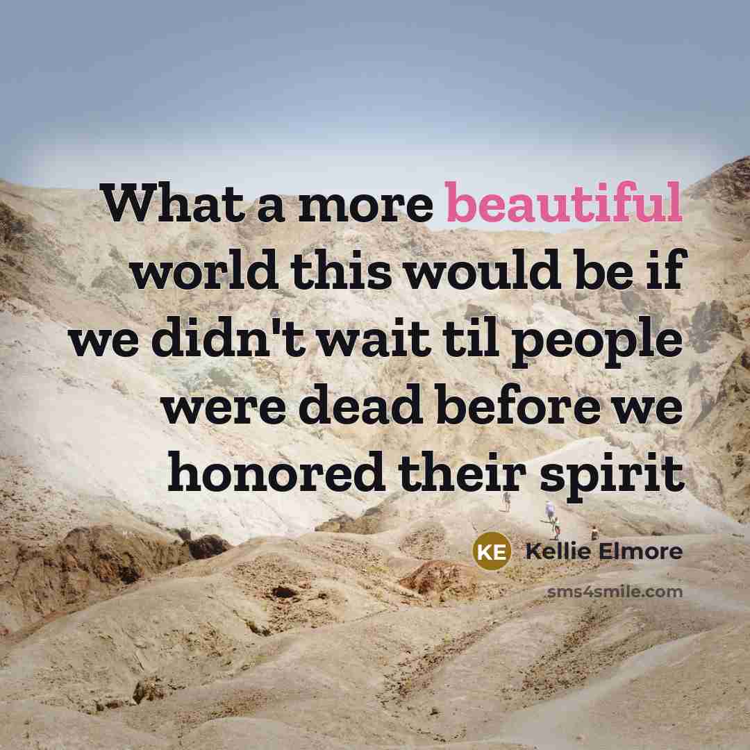 “What a more beautiful world this would be if we didn't wait til people were dead before we honored their spirit” quote by Kellie Elmore