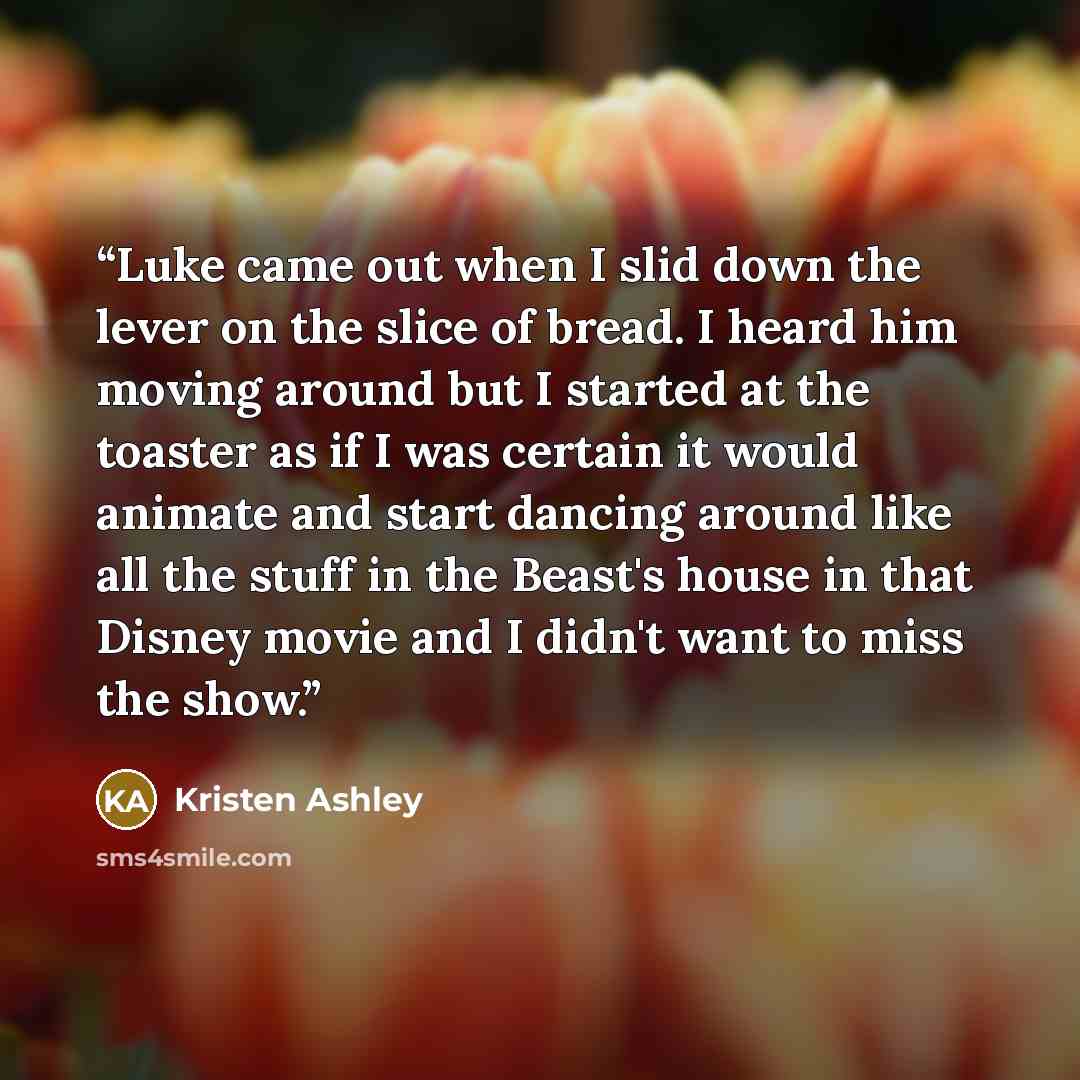 “Luke came out when I slid down the lever on the slice of bread. I heard him moving around but I started at the toaster as if I was certain it would animate and start dancing around like all the stuff in the Beast's house in that Disney movie and I didn't want to miss the show.” quote by Kristen Ashley