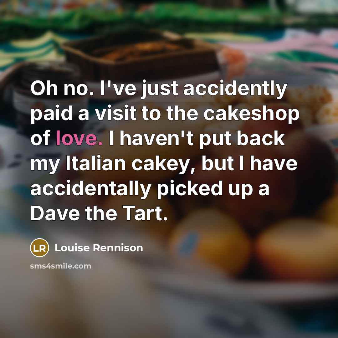 “Oh no. I've just accidently paid a visit to the cakeshop of love. I haven't put back my Italian cakey, but I have accidentally picked up a Dave the Tart.” quote by Louise Rennison