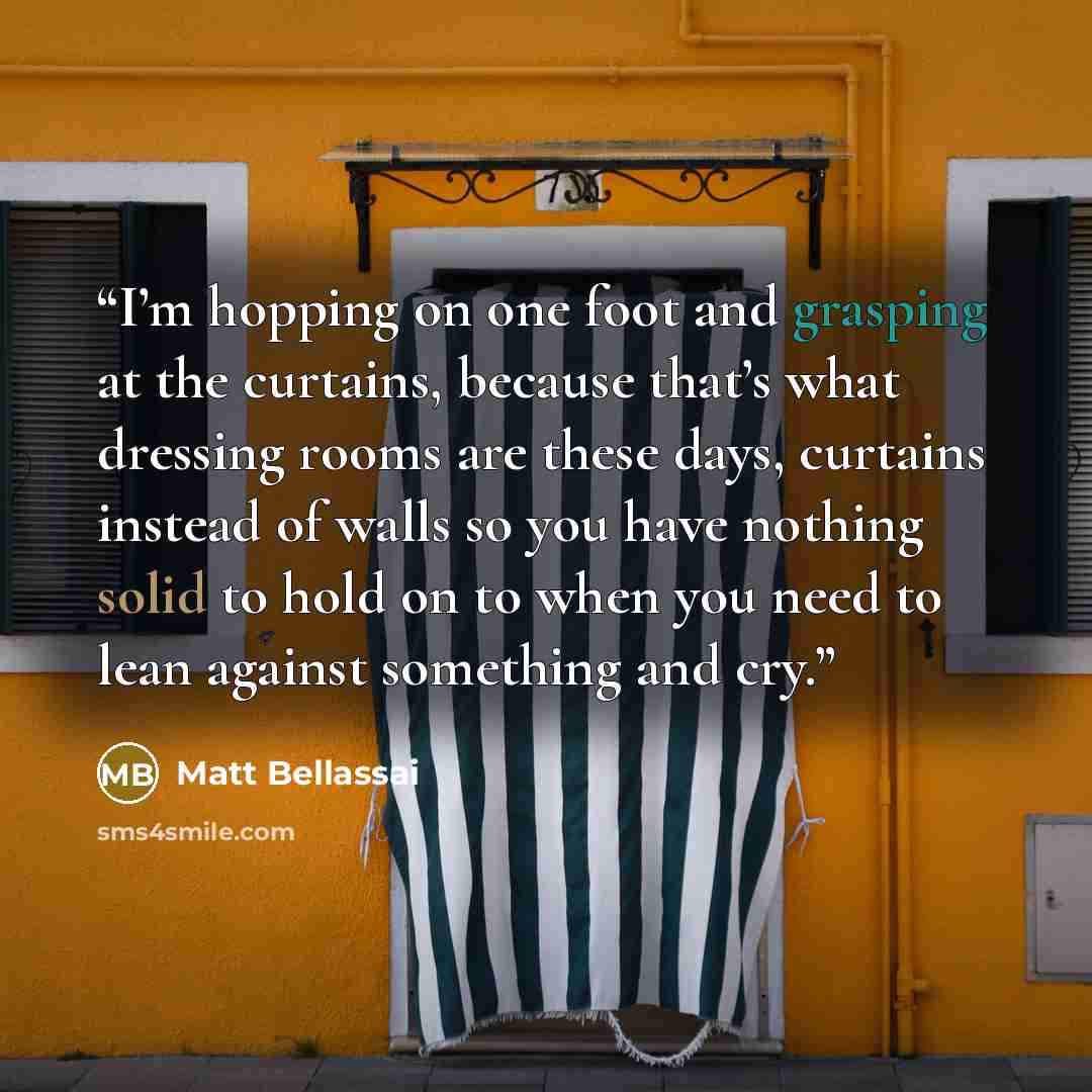 “I’m hopping on one foot and grasping at the curtains, because that’s what dressing rooms are these days, curtains instead of walls so you have nothing solid to hold on to when you need to lean against something and cry.” quote by Matt Bellassai
