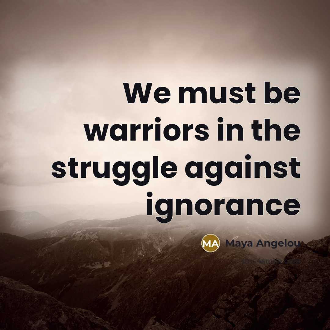 “We must be warriors in the struggle against ignorance…” quote by Maya Angelou