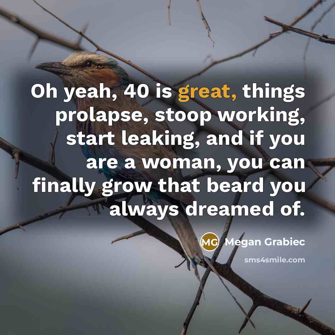 “Oh yeah, 40 is great, things prolapse, stoop working, start leaking, and if you are a woman, you can finally grow that beard you always dreamed of.” quote by Megan Grabiec