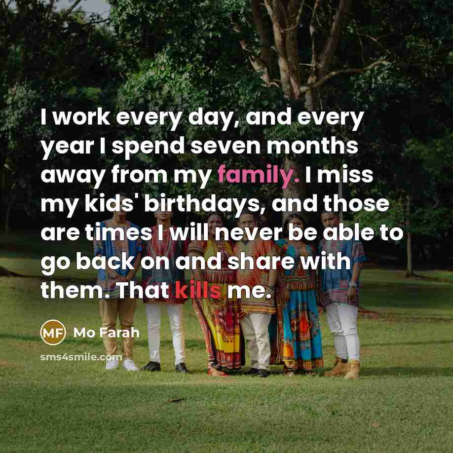 “I work every day, and every year I spend seven months away from my family. I miss my kids' birthdays, and those are times I will never be able to go back on and share with them. That kills me.” quote by Mo Farah