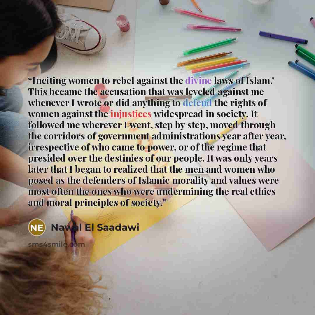 “Inciting women to rebel against the divine laws of Islam.’ This became the accusation that was leveled against me whenever I wrote or did anything to defend the rights of women against the injustices widespread in society. It followed me wherever I went, step by step, moved through the corridors…” quote by Nawal El Saadawi