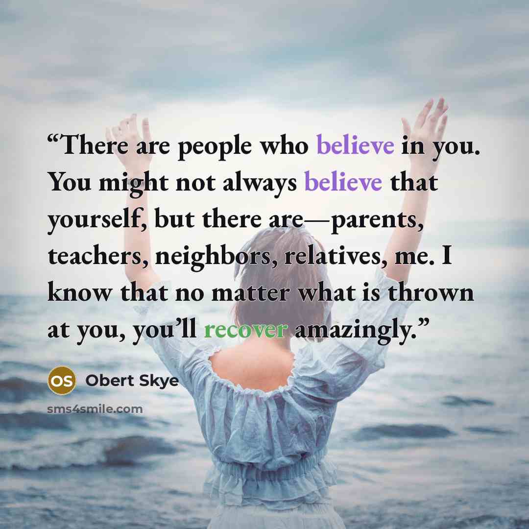 “There are people who believe in you. You might not always believe that yourself, but there are—parents, teachers, neighbors, relatives, me. I know that no matter what is thrown at you, you’ll recover amazingly.” quote by Obert Skye
