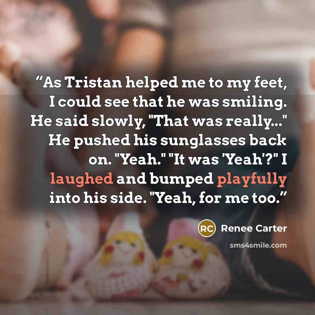 “As Tristan helped me to my feet, I could see that he was smiling. He said slowly, "That was really..." He pushed his sunglasses back on. "Yeah." "It was 'Yeah'?" I laughed and bumped playfully into his side. "Yeah, for me too.” quote by Renee Carter