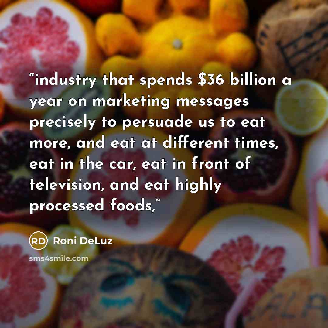 “industry that spends $36 billion a year on marketing messages precisely to persuade us to eat more, and eat at different times, eat in the car, eat in front of television, and eat highly processed foods,” quote by Roni DeLuz
