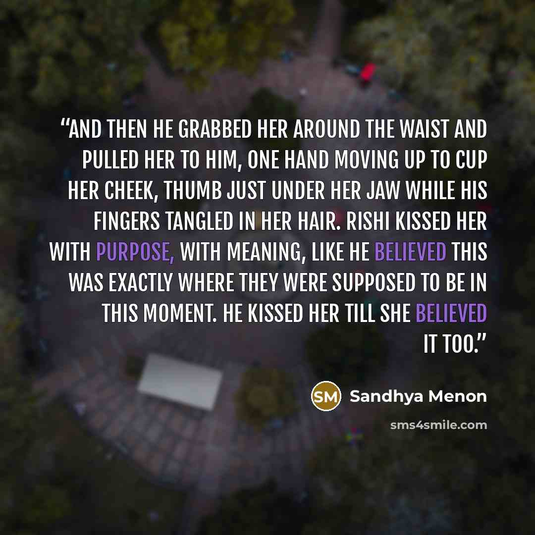 “And then he grabbed her around the waist and pulled her to him, one hand moving up to cup her cheek, thumb just under her jaw while his fingers tangled in her hair. Rishi kissed her with purpose, with meaning, like he believed this was exactly where they were supposed to be in this moment. He…” quote by Sandhya Menon