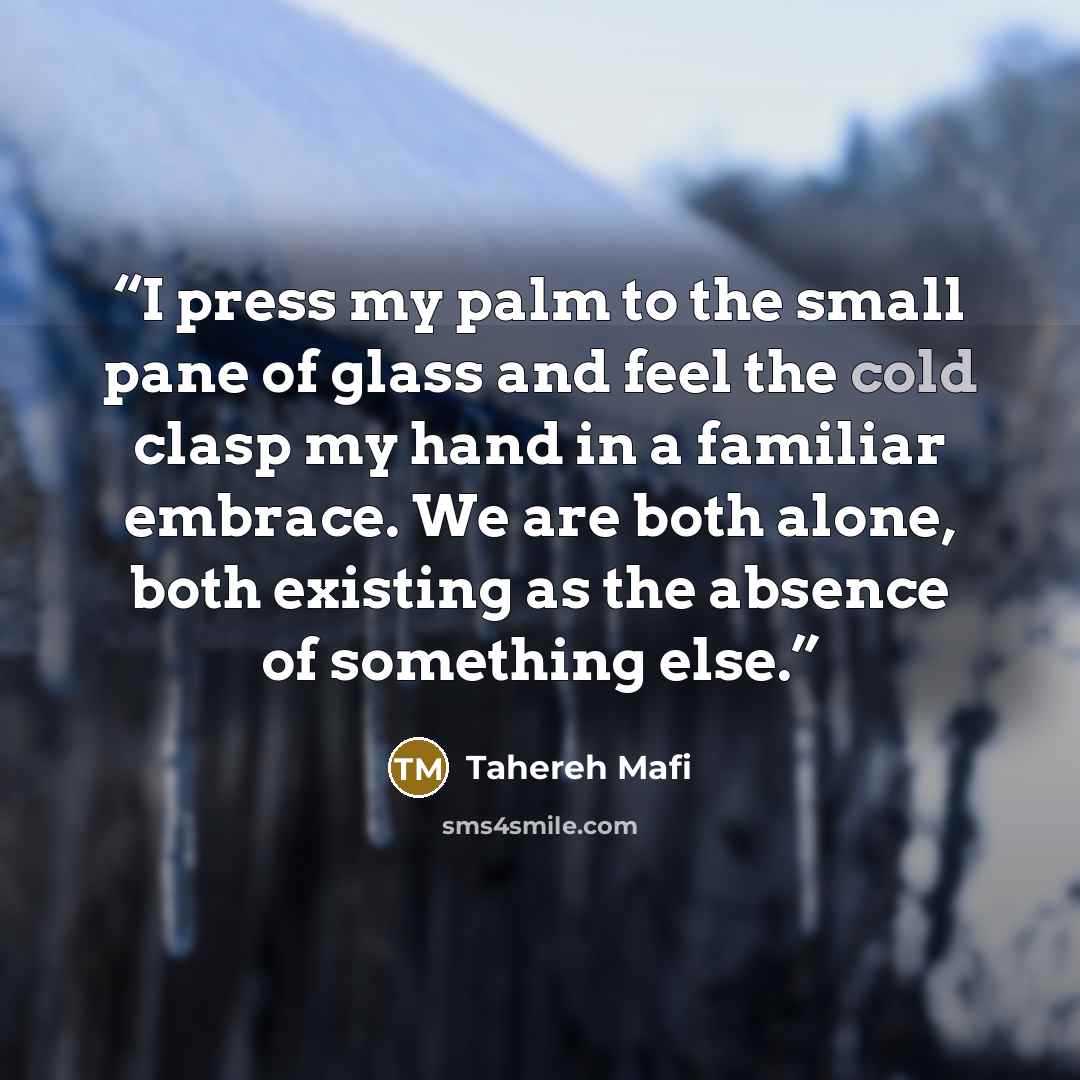 “I press my palm to the small pane of glass and feel the cold clasp my hand in a familiar embrace. We are both alone, both existing as the absence of something else.” quote by Tahereh Mafi