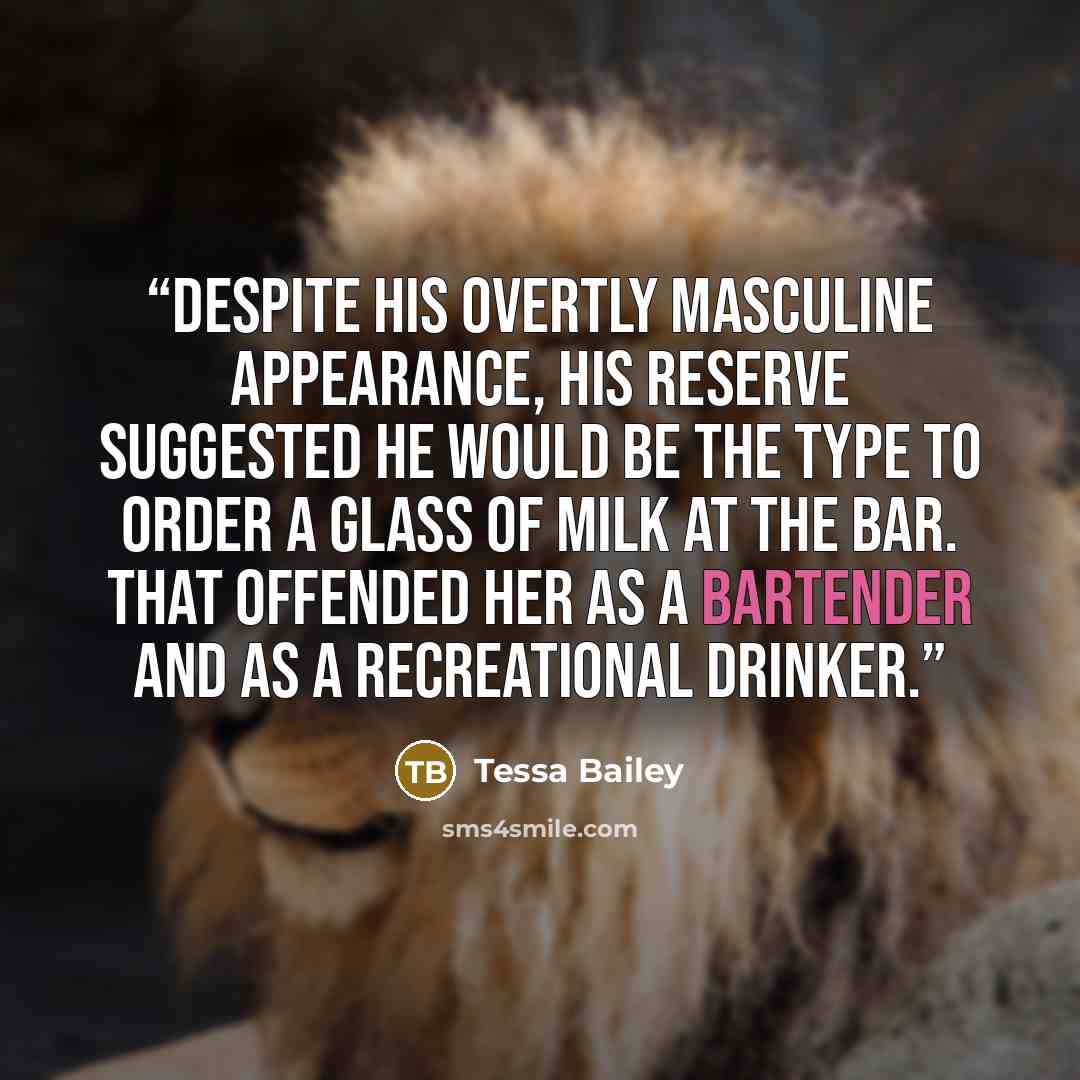 “Despite his overtly masculine appearance, his reserve suggested he would be the type to order a glass of milk at the bar. That offended her as a bartender and as a recreational drinker.” quote by Tessa Bailey