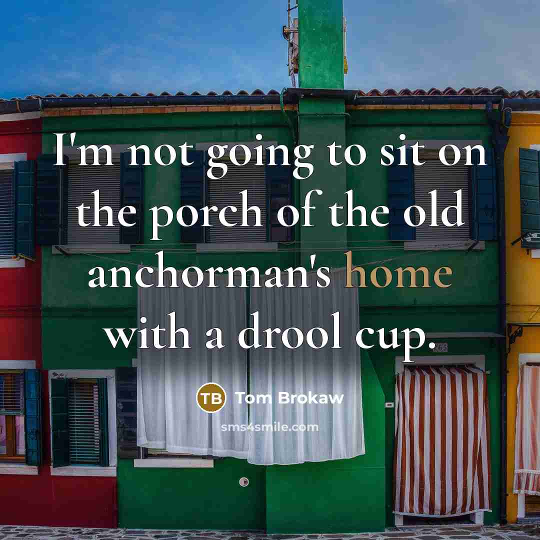 “I'm not going to sit on the porch of the old anchorman's home with a drool cup.” quote by Tom Brokaw