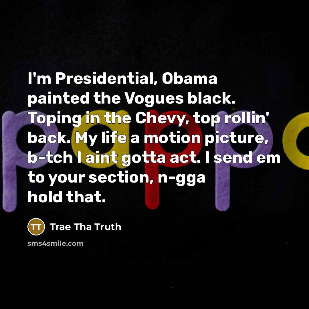 “I'm Presidential, Obama painted the Vogues black. Toping in the Chevy, top rollin' back. My life a motion picture, b-tch I aint gotta act. I send em to your section, n-gga hold that.” quote by Trae Tha Truth