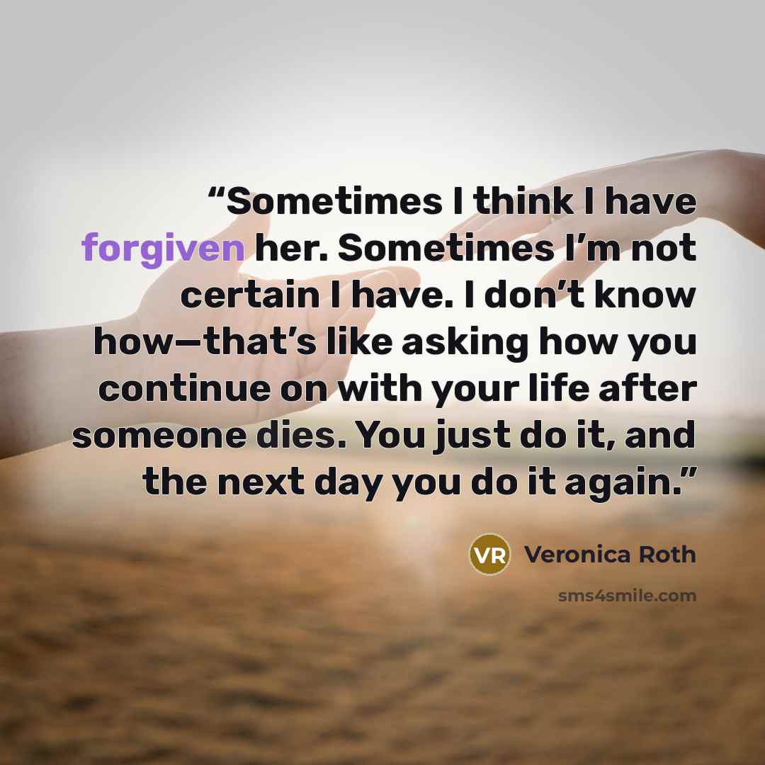 “Sometimes I think I have forgiven her. Sometimes I’m not certain I have. I don’t know how—that’s like asking how you continue on with your life after someone dies. You just do it, and the next day you do it again.” quote by Veronica Roth