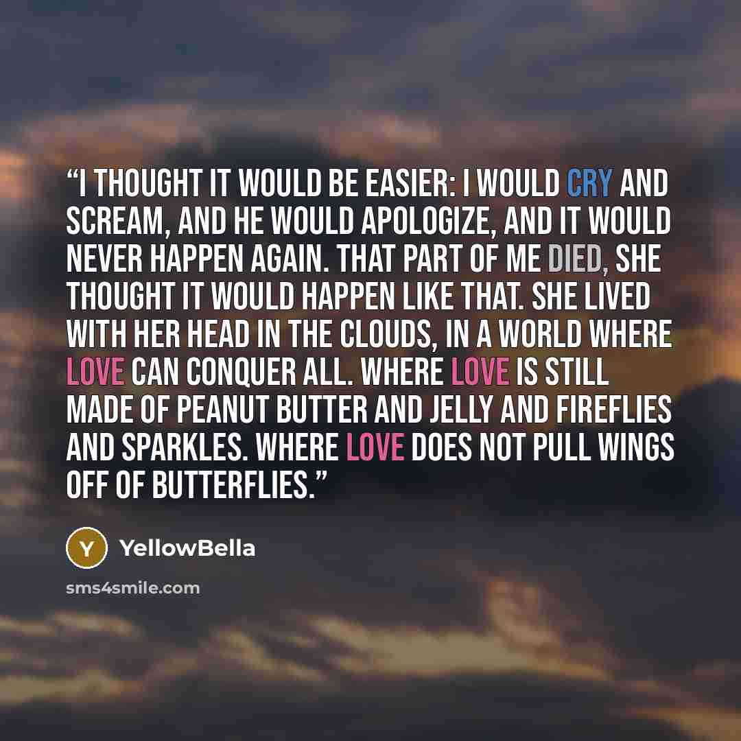 “I thought it would be easier: I would cry and scream, and he would apologize, and it would never happen again. That part of me died, she thought it would happen like that. She lived with her head in the clouds, in a world where love can conquer all. Where love is still made of peanut butter and…” quote by YellowBella