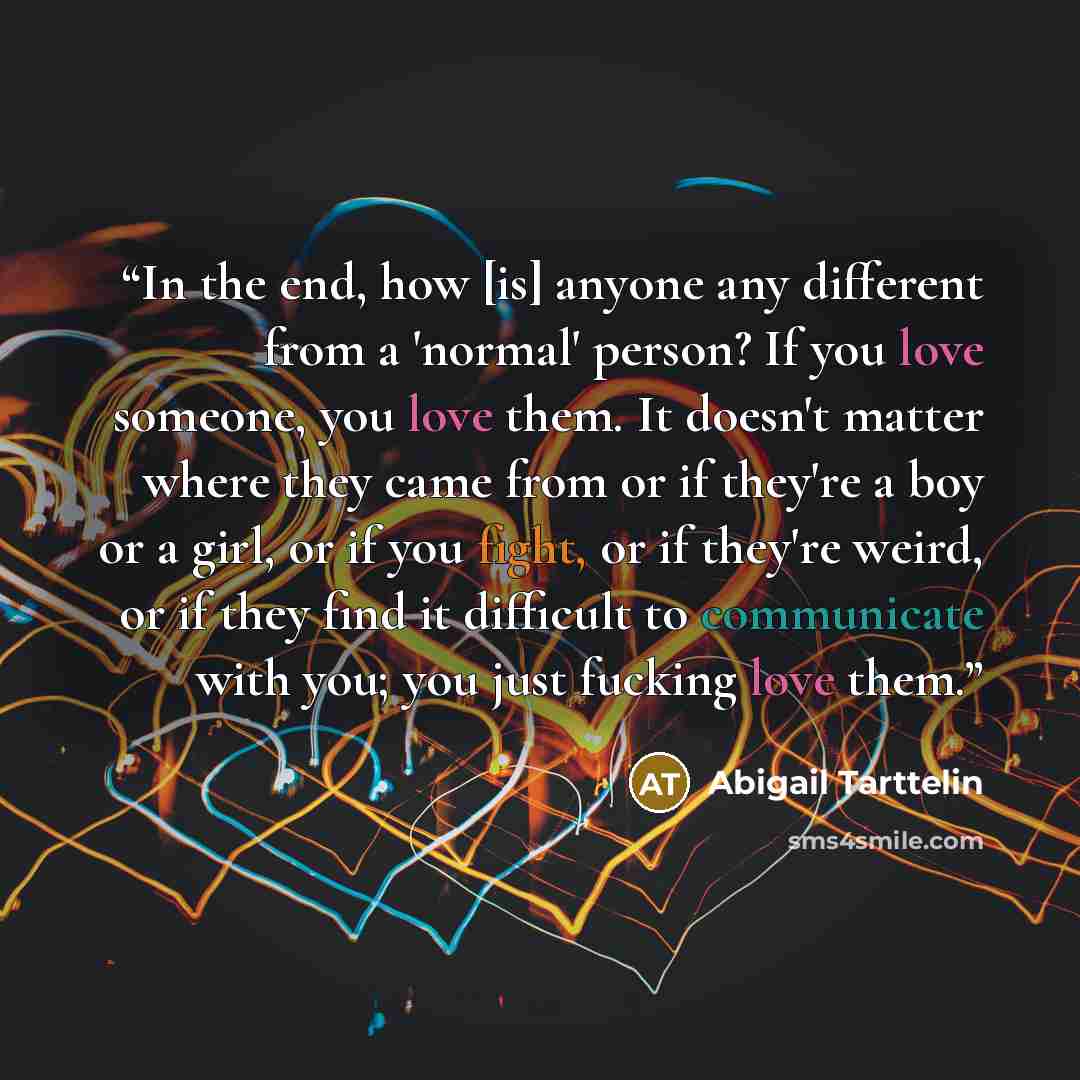 “In the end, how [is] anyone any different from a 'normal' person? If you love someone, you love them. It doesn't matter where they came from or if they're a boy or a girl, or if you fight, or if they're weird, or if they find it difficult to communicate with you; you just fucking love them.” quote by Abigail Tarttelin