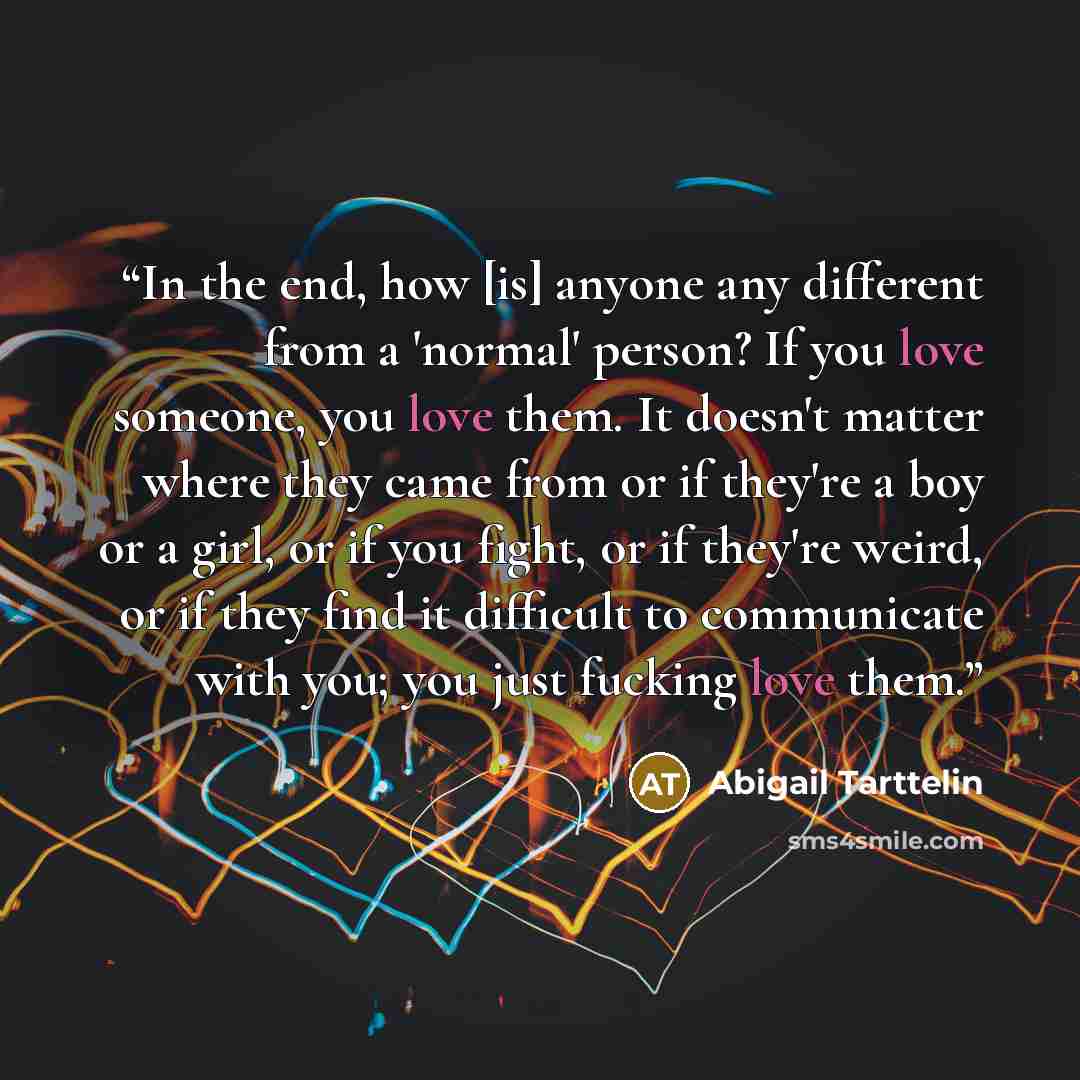 “In the end, how [is] anyone any different from a 'normal' person? If you love someone, you love them. It doesn't matter where they came from or if they're a boy or a girl, or if you fight, or if they're weird, or if they find it difficult to communicate with you; you just fucking love them.” quote by Abigail Tarttelin