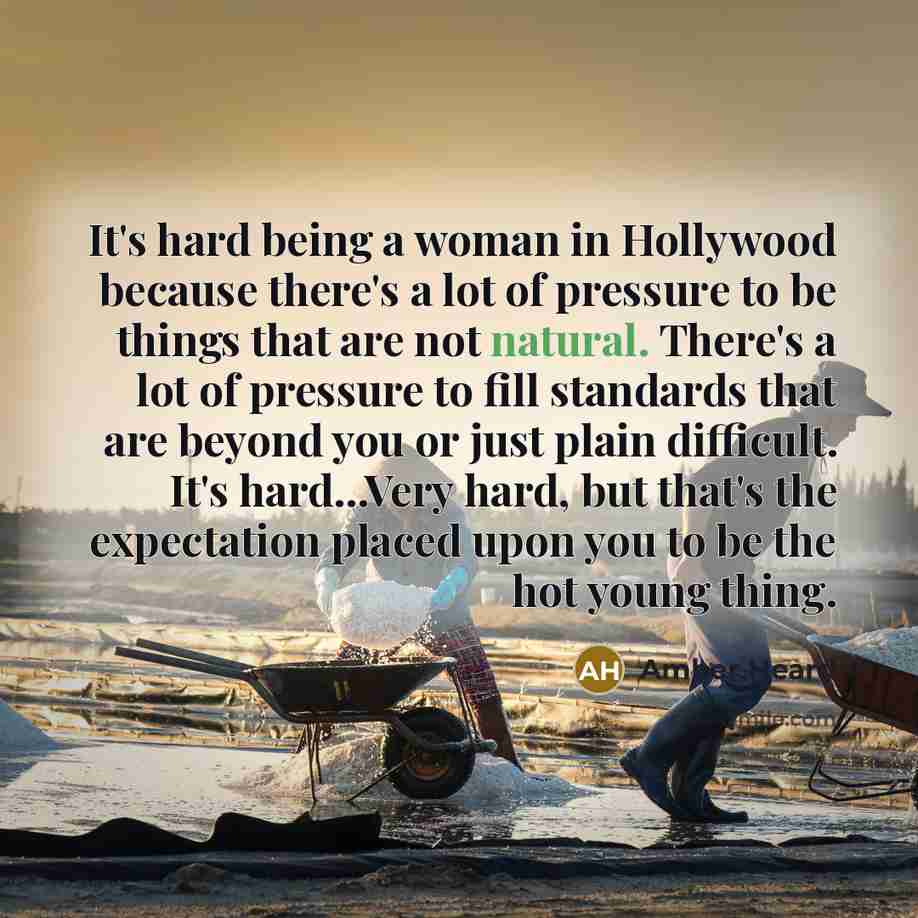 “It's hard being a woman in Hollywood because there's a lot of pressure to be things that are not natural. There's a lot of pressure to fill standards that are beyond you or just plain difficult. It's hard...Very hard, but that's the expectation placed upon you to be the hot young thing.” quote by Amber Heard