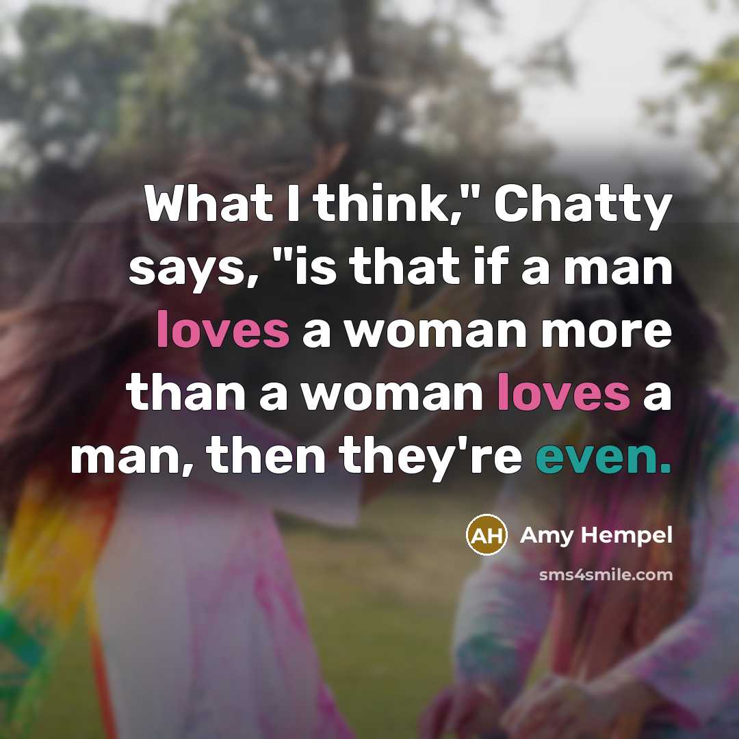 “What I think," Chatty says, "is that if a man loves a woman more than a woman loves a man, then they're even.” quote by Amy Hempel
