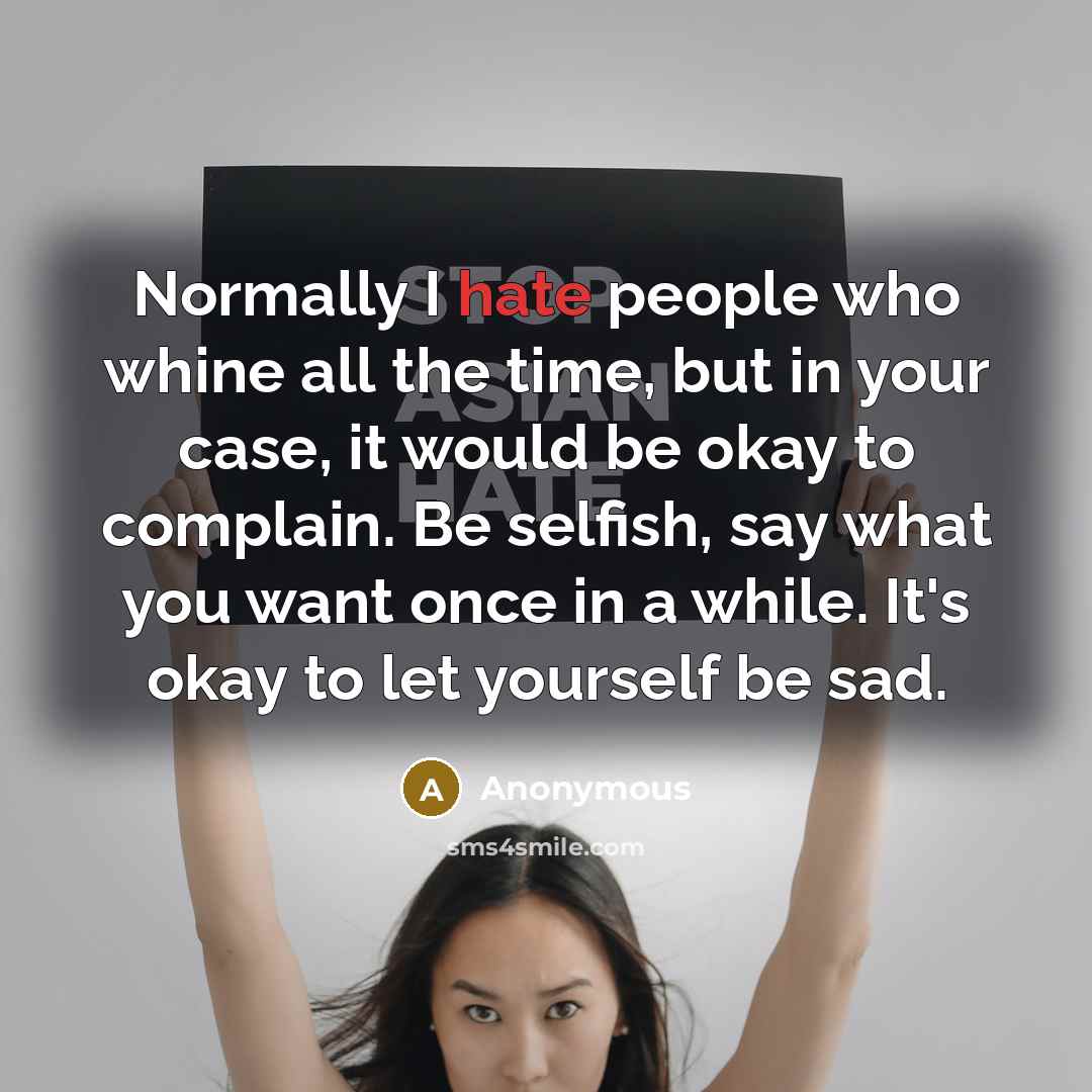 “Normally I hate people who whine all the time, but in your case, it would be okay to complain. Be selfish, say what you want once in a while. It's okay to let yourself be sad.” quote by Anonymous