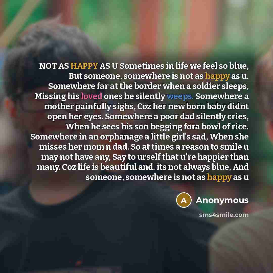 “NOT AS HAPPY AS U Sometimes in life we feel so blue, But someone, somewhere is not as happy as u. Somewhere far at the border when a soldier sleeps, Missing his loved ones he silently weeps. Somewhere a mother painfully sighs, Coz her new born baby didnt open her eyes. Somewhere a poor dad…” quote by Anonymous