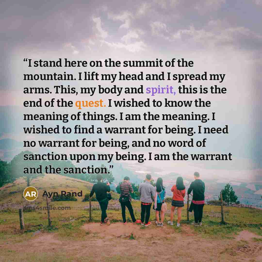 “I stand here on the summit of the mountain. I lift my head and I spread my arms. This, my body and spirit, this is the end of the quest. I wished to know the meaning of things. I am the meaning. I wished to find a warrant for being. I need no warrant for being, and no word of sanction upon my…” quote by Ayn Rand