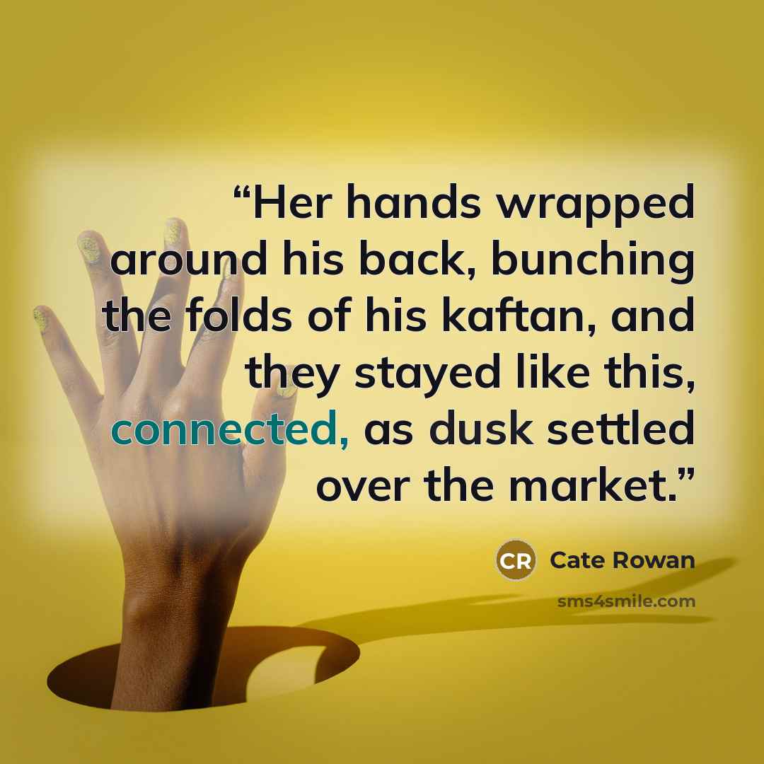 “Her hands wrapped around his back, bunching the folds of his kaftan, and they stayed like this, connected, as dusk settled over the market.” quote by Cate Rowan