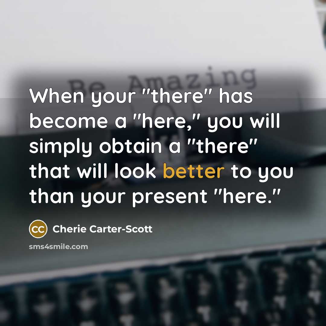 “When your "there" has become a "here," you will simply obtain a "there" that will look better to you than your present "here."” quote by Cherie Carter-Scott