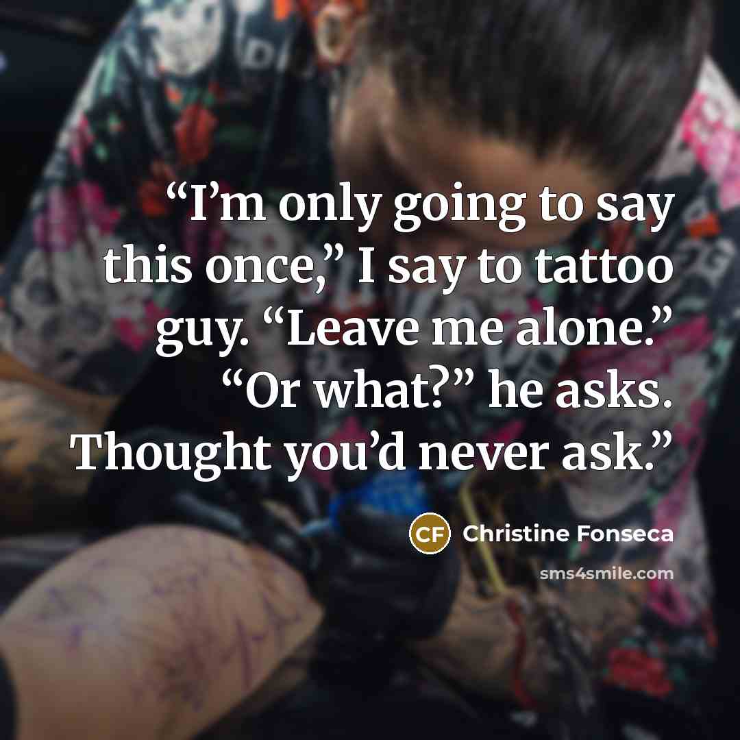 “I’m only going to say this once,” I say to tattoo guy. “Leave me alone.” “Or what?” he asks. Thought you’d never ask.” quote by Christine Fonseca